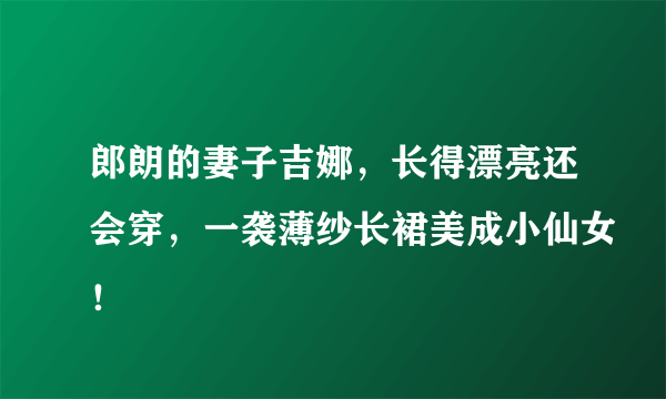 郎朗的妻子吉娜，长得漂亮还会穿，一袭薄纱长裙美成小仙女！