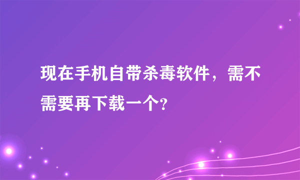 现在手机自带杀毒软件，需不需要再下载一个？