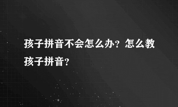 孩子拼音不会怎么办？怎么教孩子拼音？