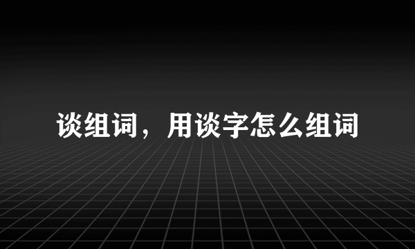 谈组词，用谈字怎么组词