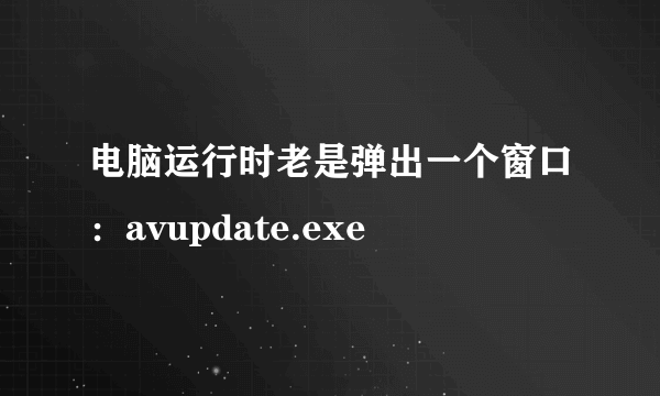 电脑运行时老是弹出一个窗口：avupdate.exe