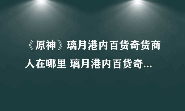 《原神》璃月港内百货奇货商人在哪里 璃月港内百货奇货商人位置分享