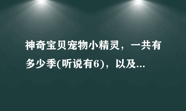 神奇宝贝宠物小精灵，一共有多少季(听说有6)，以及剧场(听说有17)。对不？