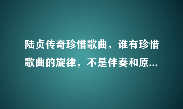 陆贞传奇珍惜歌曲，谁有珍惜歌曲的旋律，不是伴奏和原唱，只是单单的旋律。