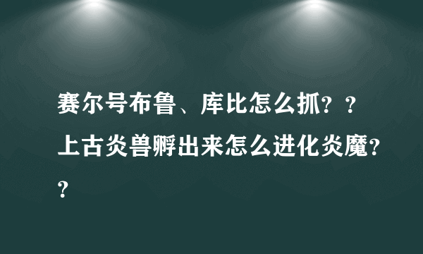 赛尔号布鲁、库比怎么抓？？上古炎兽孵出来怎么进化炎魔？？