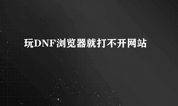 玩DNF浏览器就打不开网站