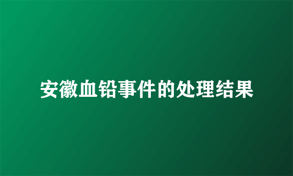 安徽血铅事件的处理结果