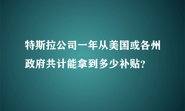 特斯拉公司一年从美国或各州政府共计能拿到多少补贴？