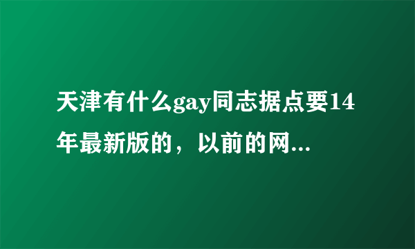 天津有什么gay同志据点要14年最新版的，以前的网上说的好多都已经退出历史了。最好加上详细地址给广