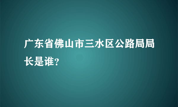 广东省佛山市三水区公路局局长是谁？