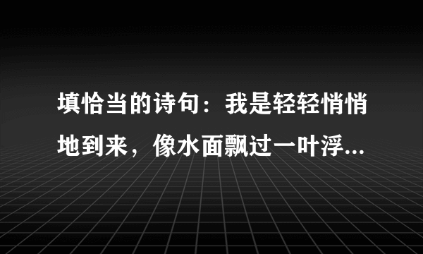 填恰当的诗句：我是轻轻悄悄地到来，像水面飘过一叶浮萍；我又轻轻悄悄地离开，像＿．