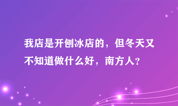 我店是开刨冰店的，但冬天又不知道做什么好，南方人？