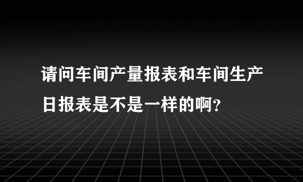 请问车间产量报表和车间生产日报表是不是一样的啊？