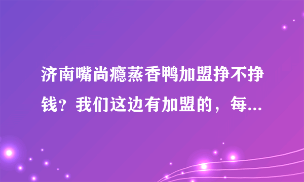 济南嘴尚瘾蒸香鸭加盟挣不挣钱？我们这边有加盟的，每天都有排队的，就是不知道利润怎么样？