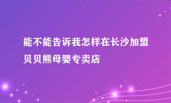 能不能告诉我怎样在长沙加盟贝贝熊母婴专卖店