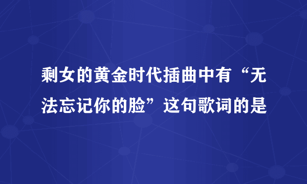 剩女的黄金时代插曲中有“无法忘记你的脸”这句歌词的是