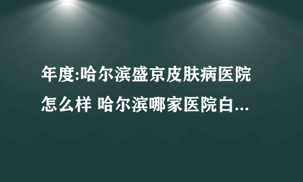 年度:哈尔滨盛京皮肤病医院怎么样 哈尔滨哪家医院白癜风治疗比较好