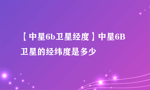 【中星6b卫星经度】中星6B卫星的经纬度是多少