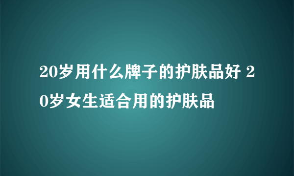 20岁用什么牌子的护肤品好 20岁女生适合用的护肤品