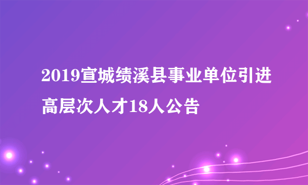 2019宣城绩溪县事业单位引进高层次人才18人公告