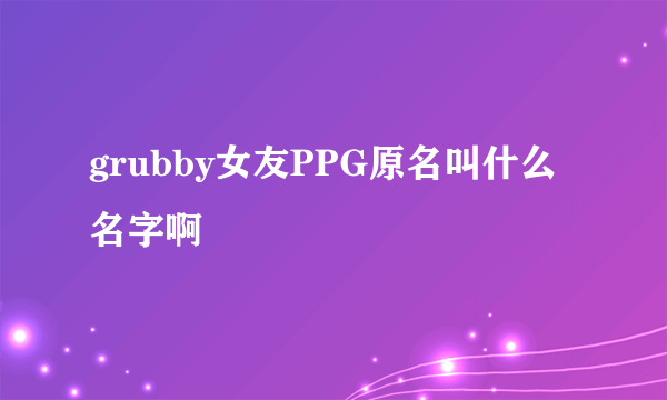 grubby女友PPG原名叫什么名字啊