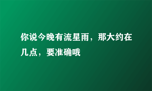 你说今晚有流星雨，那大约在几点，要准确哦