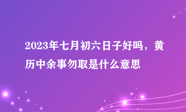 2023年七月初六日子好吗，黄历中余事勿取是什么意思