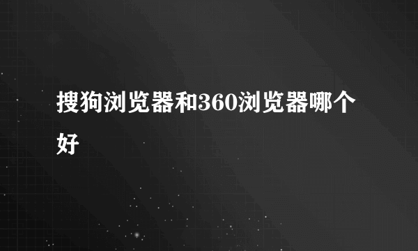 搜狗浏览器和360浏览器哪个好