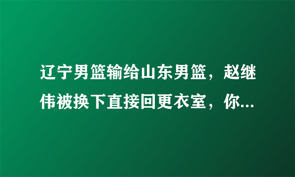 辽宁男篮输给山东男篮，赵继伟被换下直接回更衣室，你怎么看？