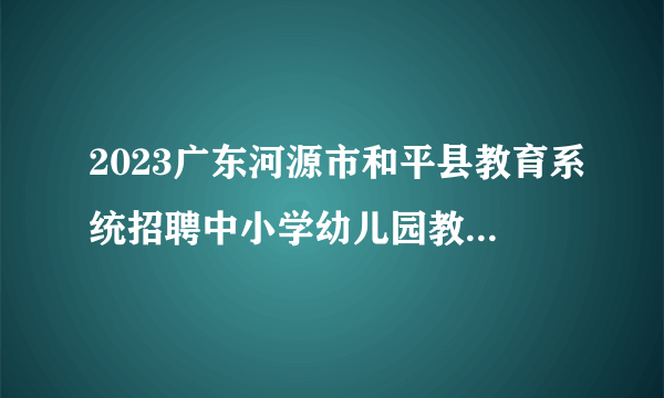 2023广东河源市和平县教育系统招聘中小学幼儿园教师面试公告