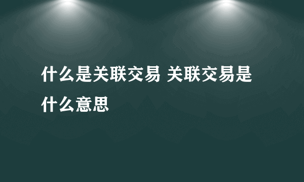 什么是关联交易 关联交易是什么意思