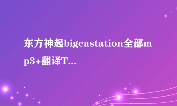 东方神起bigeastation全部mp3+翻译TXT-打包下载!求助!