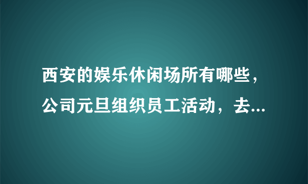 西安的娱乐休闲场所有哪些，公司元旦组织员工活动，去哪里比较好玩啊