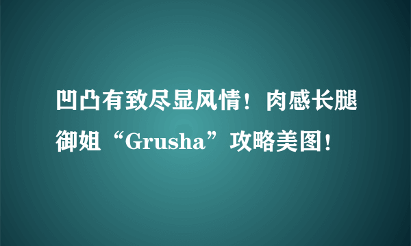 凹凸有致尽显风情！肉感长腿御姐“Grusha”攻略美图！