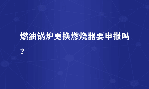 燃油锅炉更换燃烧器要申报吗？