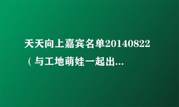 天天向上嘉宾名单20140822（与工地萌娃一起出场的那个叫什么？？）