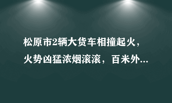 松原市2辆大货车相撞起火，火势凶猛浓烟滚滚，百米外系一座加油站，目前2车已被烧毁, 你怎么看？