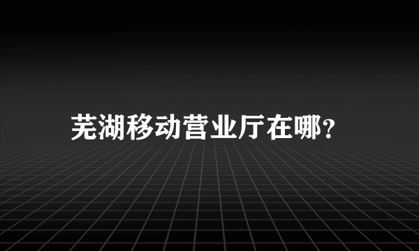 芜湖移动营业厅在哪？