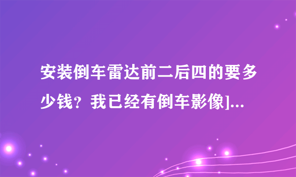 安装倒车雷达前二后四的要多少钱？我已经有倒车影像]问修理说要八百，是贵了吧？