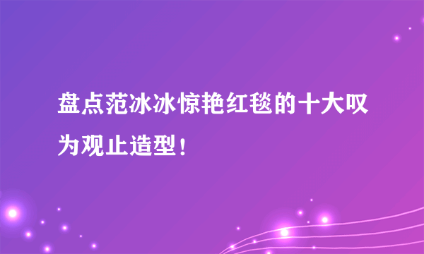 盘点范冰冰惊艳红毯的十大叹为观止造型！