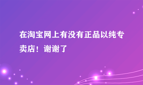 在淘宝网上有没有正品以纯专卖店！谢谢了