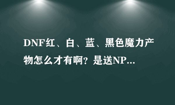 DNF红、白、蓝、黑色魔力产物怎么才有啊？是送NPC材料得，还是？