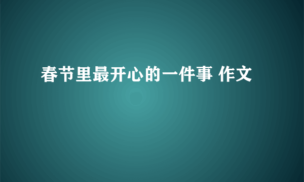 春节里最开心的一件事 作文