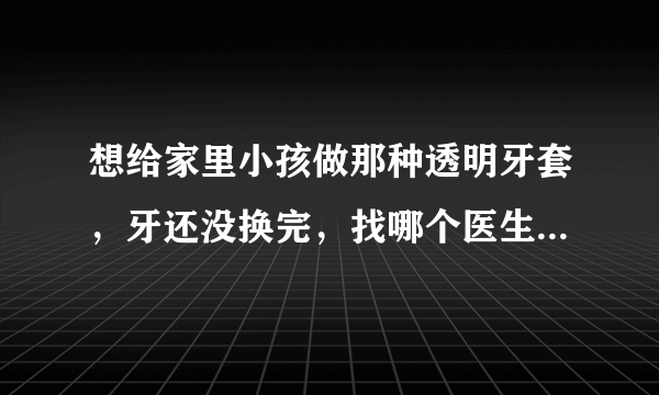 想给家里小孩做那种透明牙套，牙还没换完，找哪个医生比较好？