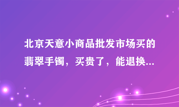 北京天意小商品批发市场买的翡翠手镯，买贵了，能退换吗？怎么谈？了解天意的人回答