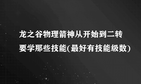 龙之谷物理箭神从开始到二转要学那些技能(最好有技能级数)