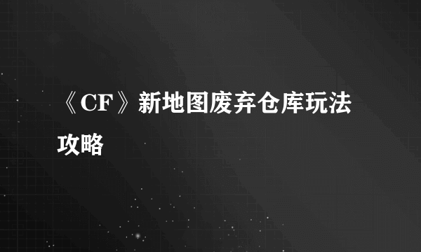 《CF》新地图废弃仓库玩法攻略