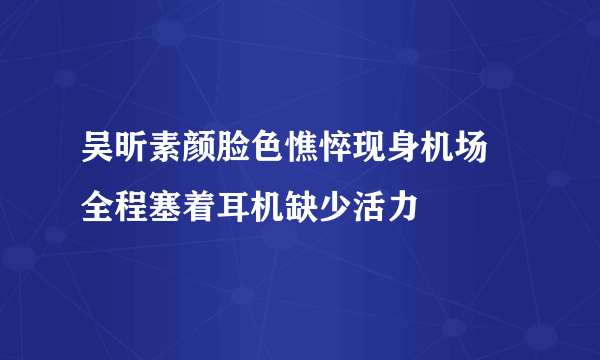 吴昕素颜脸色憔悴现身机场 全程塞着耳机缺少活力