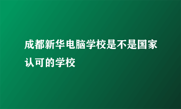 成都新华电脑学校是不是国家认可的学校