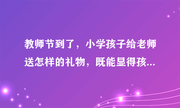 教师节到了，小学孩子给老师送怎样的礼物，既能显得孩子真心，又不让老师觉着太刻意？